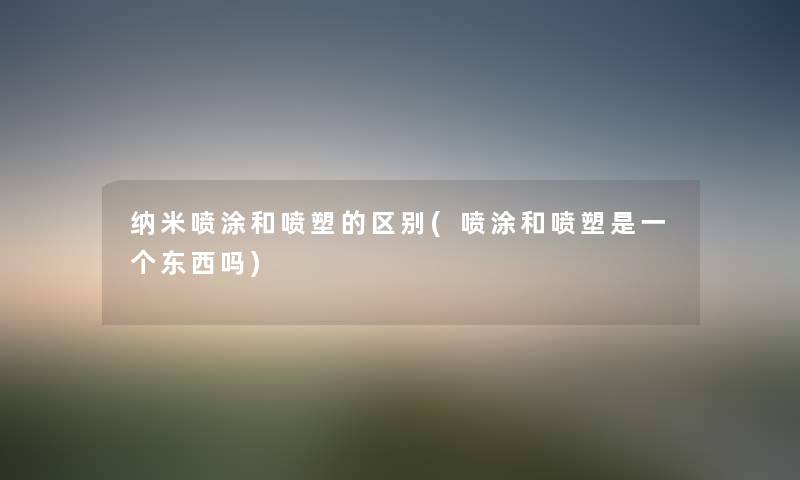 纳米喷涂和喷塑的区别(喷涂和喷塑是一个东西吗)