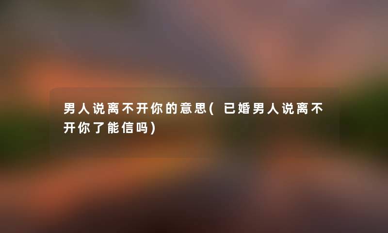 男人说离不开你的意思(已婚男人说离不开你了能信吗)