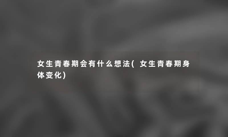 女生青春期会有什么想法(女生青春期身体变化) 女生青春期会有什么想法(女生青春期身体变化)