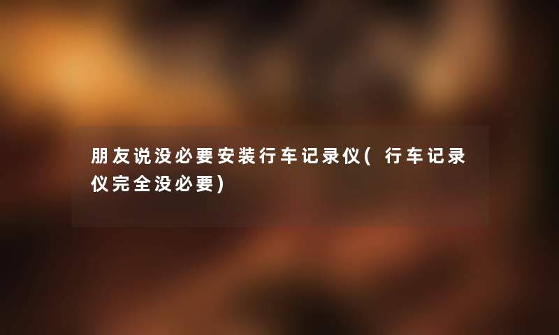 朋友说没必要安装行车记录仪(行车记录仪完全没必要)