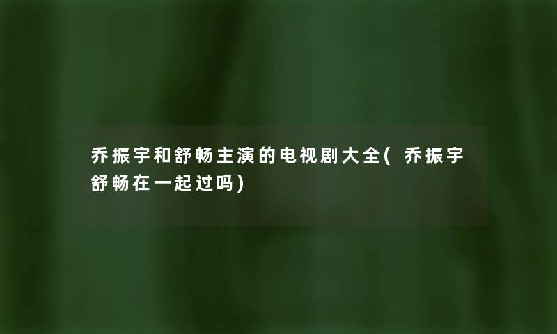 乔振宇和舒畅主演的电视剧大全(乔振宇舒畅在一起过吗)
