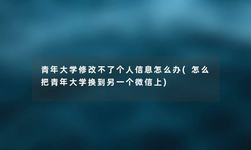 青年大学修改不了个人信息怎么办(怎么把青年大学换到另一个微信上)