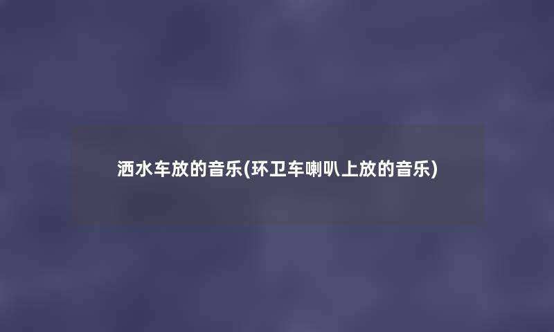 洒水车放的音乐(环卫车喇叭上放的音乐)