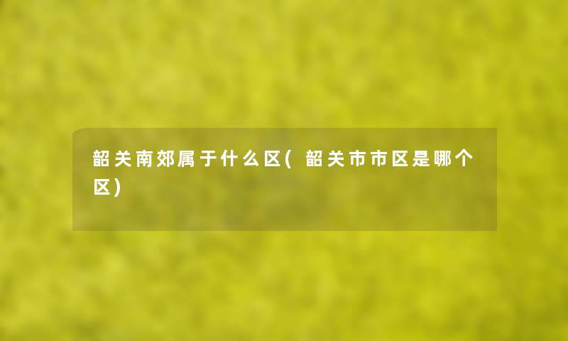韶关南郊属于什么区(韶关市市区是哪个区)