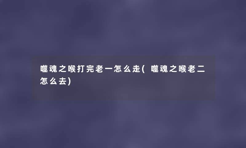 噬魂之喉打完老一怎么走(噬魂之喉老二怎么去)