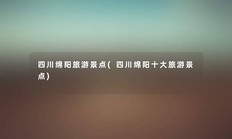 四川绵阳旅游景点(四川绵阳一些旅游景点) 四川绵阳旅游景点(四川绵阳一些旅游景点)