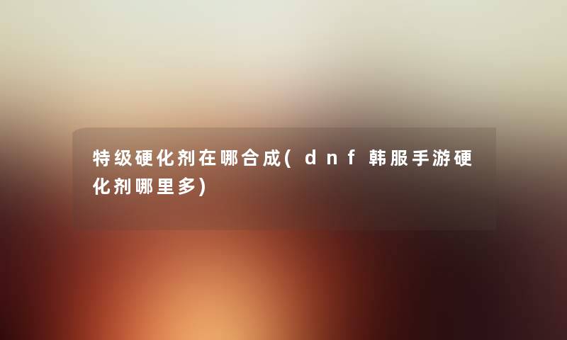 特级硬化剂在哪合成(dnf韩服手游硬化剂哪里多) 特级硬化剂在哪合成(dnf韩服手游硬化剂哪里多)