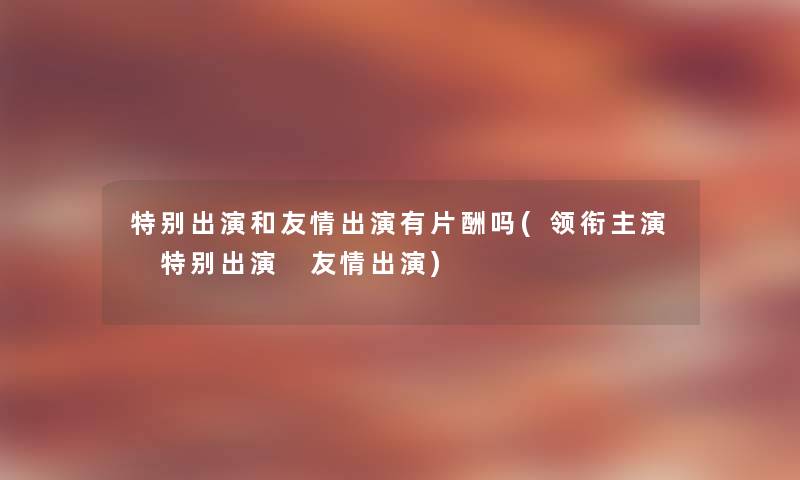 特别出演和友情出演有片酬吗(领衔主演 特别出演 友情出演) 特别出演和友情出演有片酬吗(领衔主演 特别出演 友情出演)