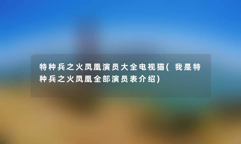 特种兵之火凤凰演员大全电视猫(我是特种兵之火凤凰整理的演员表介绍) 特种兵之火凤凰演员大全电视猫(我是特种兵之火凤凰整理的演员表介绍)