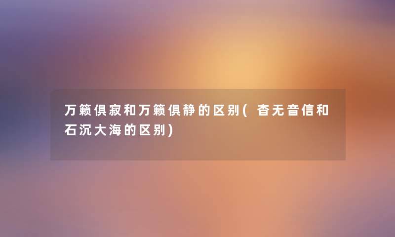 万籁俱寂和万籁俱静的区别(杳无音信和石沉大海的区别) 万籁俱寂和万籁俱静的区别(杳无音信和石沉大海的区别)