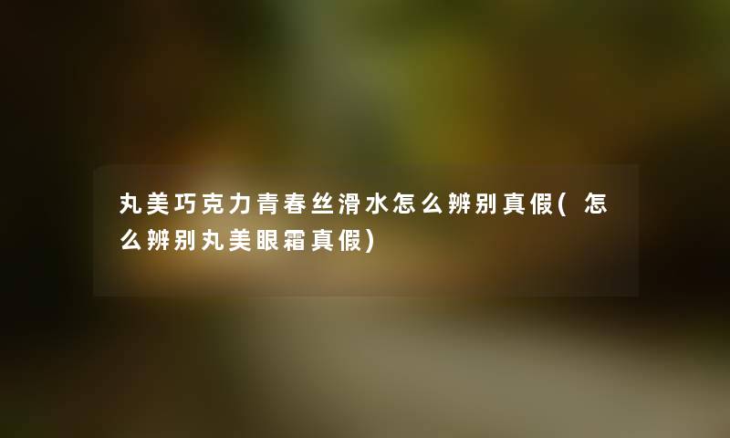 丸美巧克力青春丝滑水怎么辨别真假(怎么辨别丸美眼霜真假) 丸美巧克力青春丝滑水怎么辨别真假(怎么辨别丸美眼霜真假)