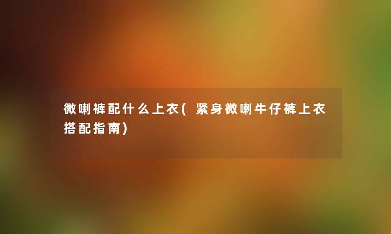 微喇裤配什么上衣(紧身微喇牛仔裤上衣搭配指南) 微喇裤配什么上衣(紧身微喇牛仔裤上衣搭配指南)