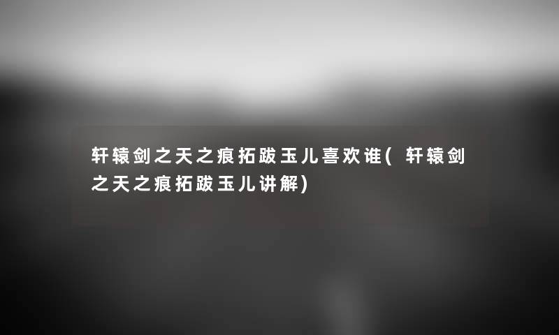 轩辕剑之天之痕拓跋玉儿喜欢谁(轩辕剑之天之痕拓跋玉儿讲解) 轩辕剑之天之痕拓跋玉儿喜欢谁(轩辕剑之天之痕拓跋玉儿讲解)