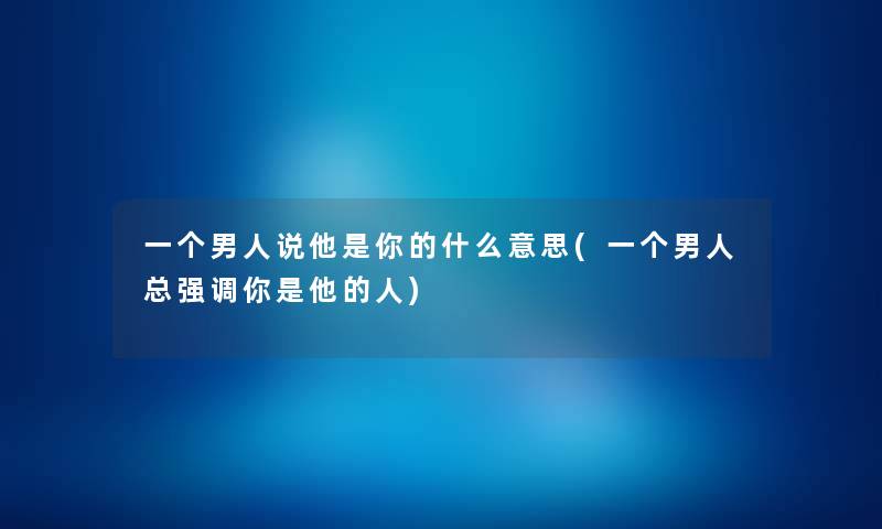 一个男人说他是你的什么意思(一个男人总强调你是他的人) 一个男人说他是你的什么意思(一个男人总强调你是他的人)