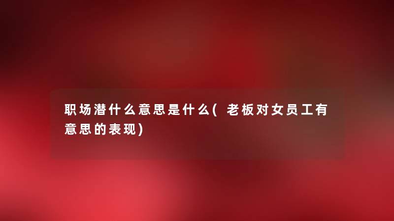 职场潜什么意思是什么(老板对女员工有意思的表现) 职场潜什么意思是什么(老板对女员工有意思的表现)