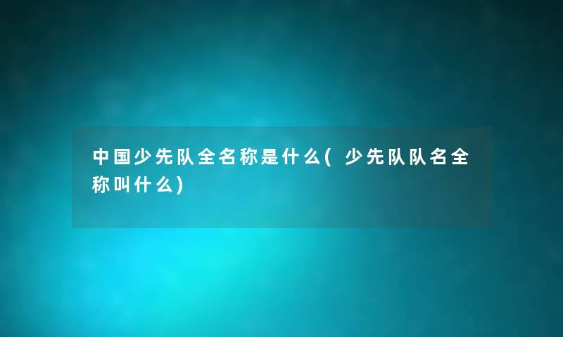 中国少先队全名称是什么(少先队队名全称叫什么)