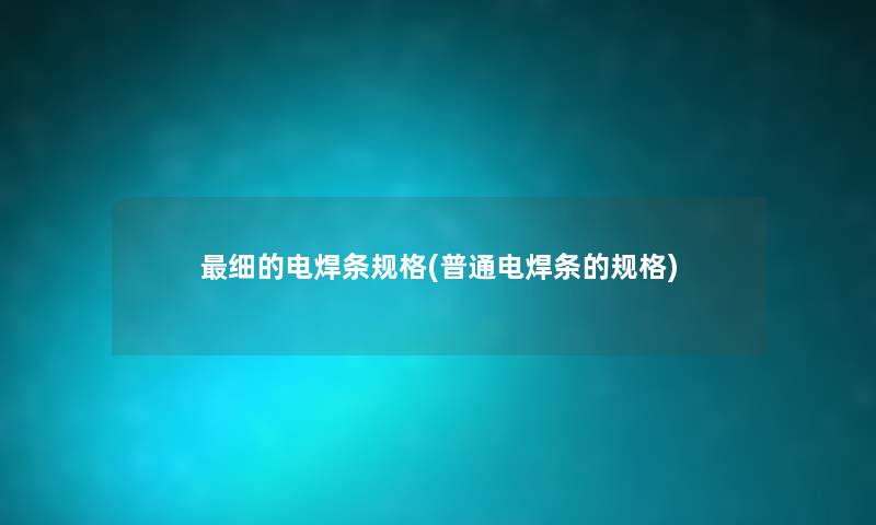 细的电焊条规格(普通电焊条的规格) 细的电焊条规格(普通电焊条的规格)