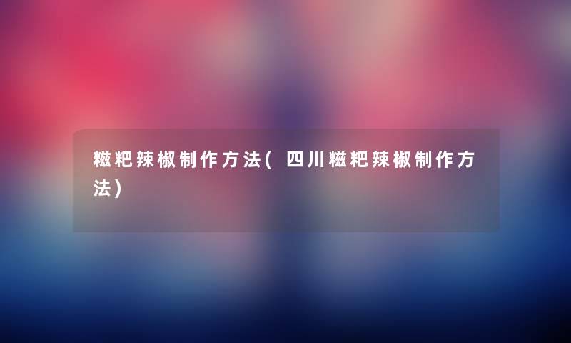 糍粑辣椒制作方法(四川糍粑辣椒制作方法)