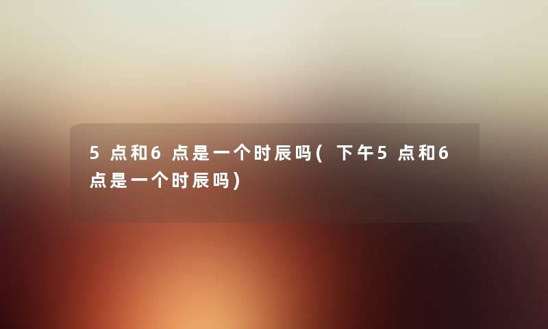 5点和6点是一个时辰吗(下午5点和6点是一个时辰吗) 5点和6点是一个时辰吗(下午5点和6点是一个时辰吗)