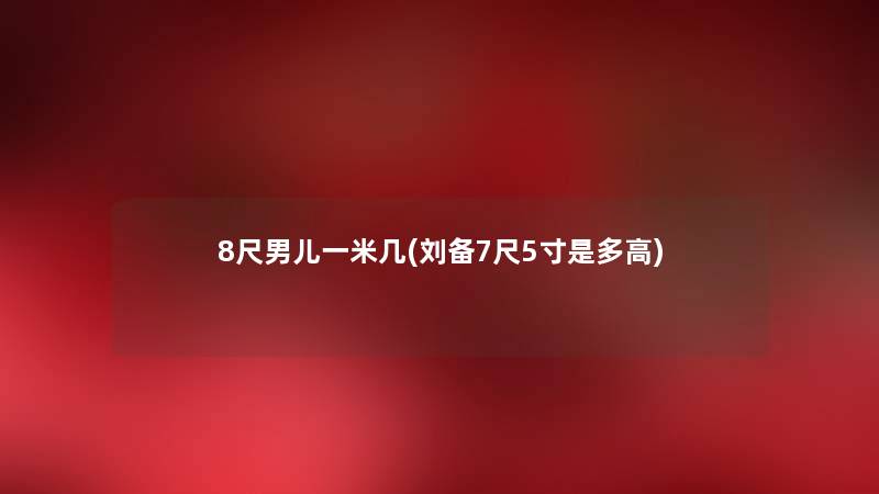 8尺男儿一米几(刘备7尺5寸是多高) 8尺男儿一米几(刘备7尺5寸是多高)