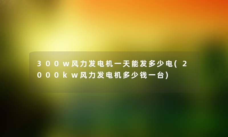 300w风力发电机一天能发多少电(2000kw风力发电机多少钱一台) 300w风力发电机一天能发多少电(2000kw风力发电机多少钱一台)