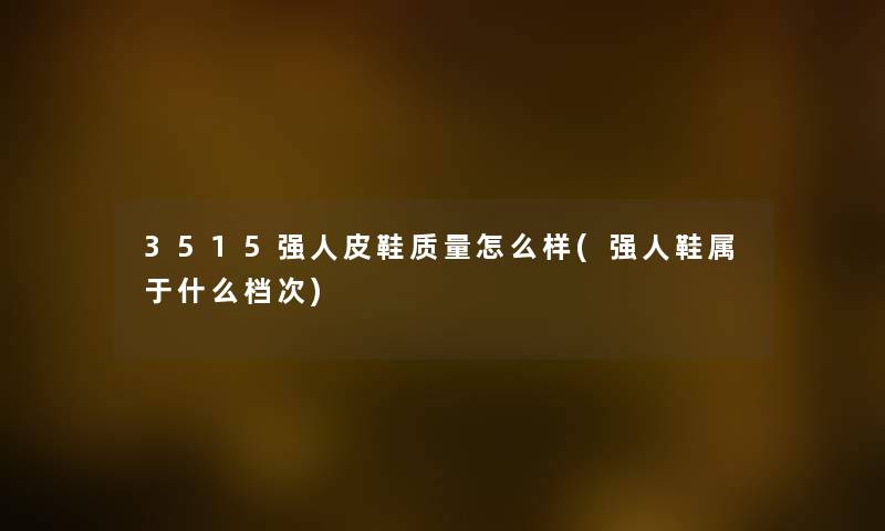 3515强人皮鞋质量怎么样(强人鞋属于什么档次) 3515强人皮鞋质量怎么样(强人鞋属于什么档次)