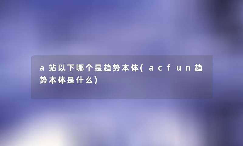 a站以下哪个是趋势本体(acfun趋势本体是什么) a站以下哪个是趋势本体(acfun趋势本体是什么)