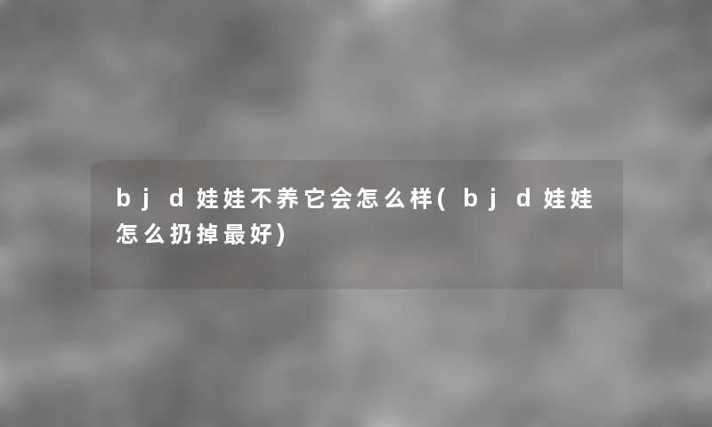 bjd娃娃不养它会怎么样(bjd娃娃怎么扔掉好) bjd娃娃不养它会怎么样(bjd娃娃怎么扔掉好)