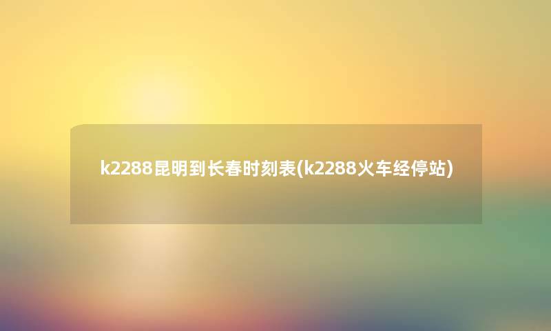 k2288昆明到长春时刻表(k2288火车经停站) k2288昆明到长春时刻表(k2288火车经停站)