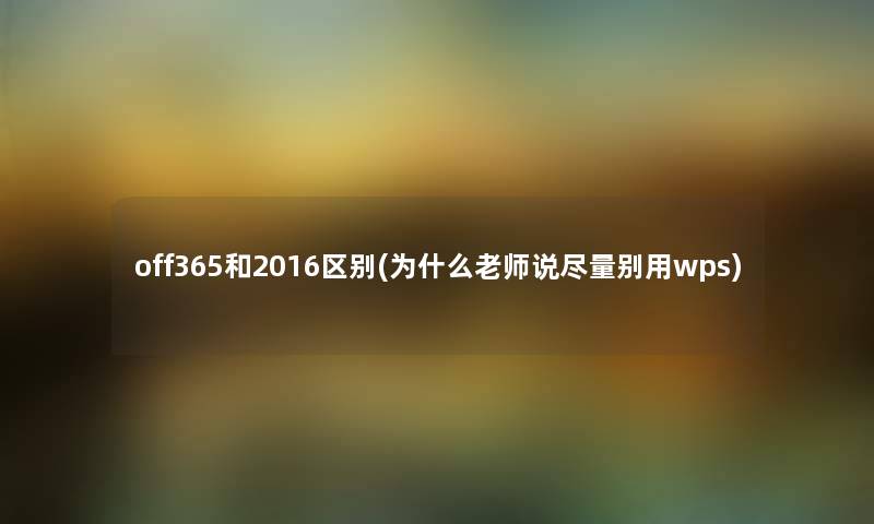 off365和2016区别(为什么老师说尽量别用wps) off365和2016区别(为什么老师说尽量别用wps)