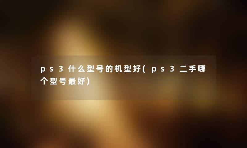 ps3什么型号的机型好(ps3二手哪个型号好) ps3什么型号的机型好(ps3二手哪个型号好)