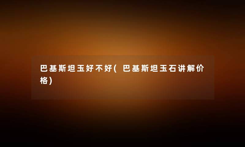 巴基斯坦玉好不好(巴基斯坦玉石讲解价格)
