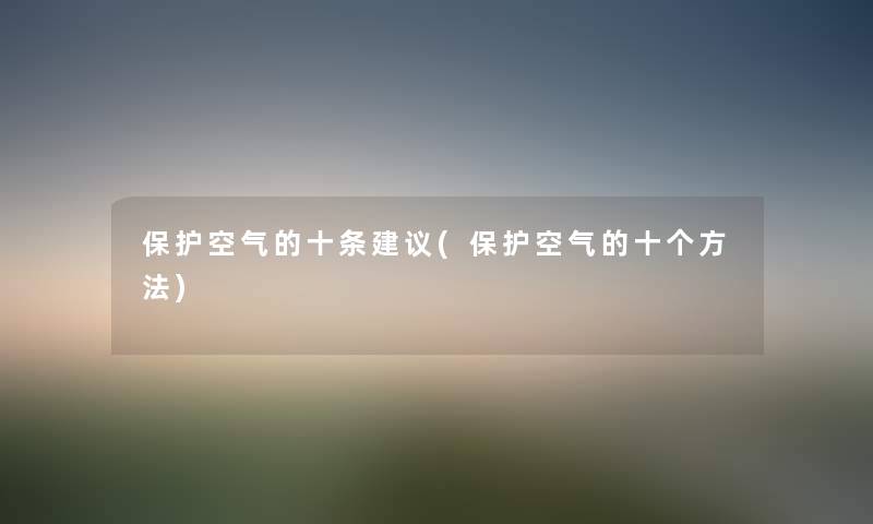 保护空气的十条建议(保护空气的十个方法) 保护空气的十条建议(保护空气的十个方法)