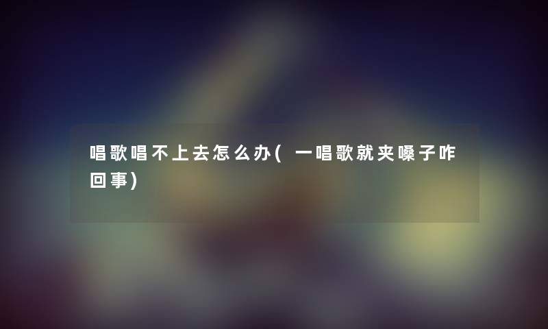 唱歌唱不上去怎么办(一唱歌就夹嗓子咋回事)