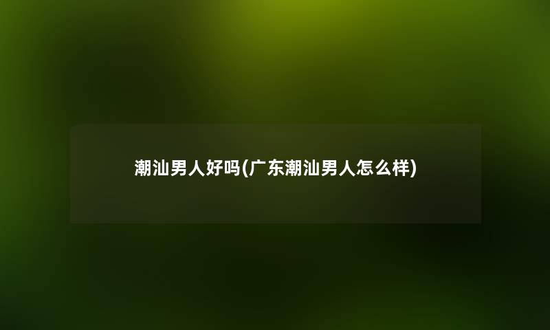 潮汕男人好吗(广东潮汕男人怎么样) 潮汕男人好吗(广东潮汕男人怎么样)