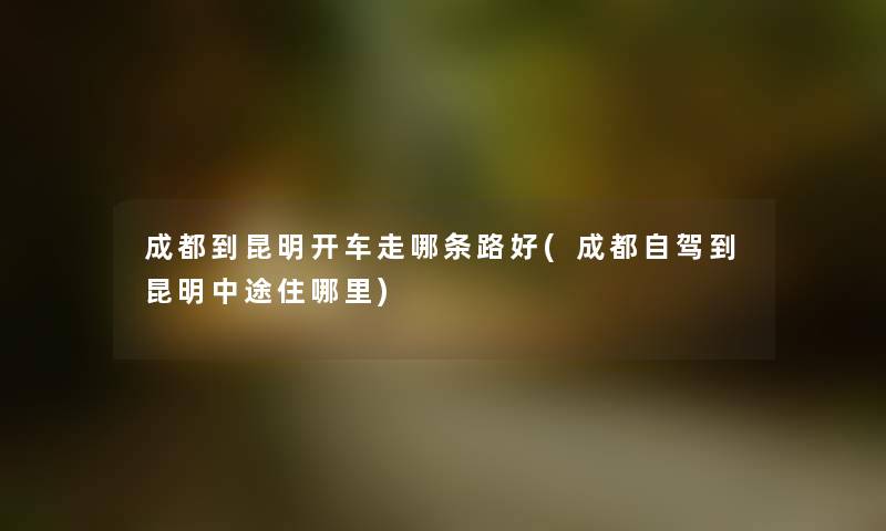 成都到昆明开车走哪条路好(成都自驾到昆明中途住哪里) 成都到昆明开车走哪条路好(成都自驾到昆明中途住哪里)