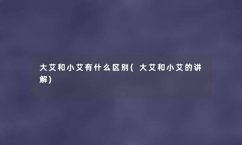 大艾和小艾有什么区别(大艾和小艾的讲解) 大艾和小艾有什么区别(大艾和小艾的讲解)