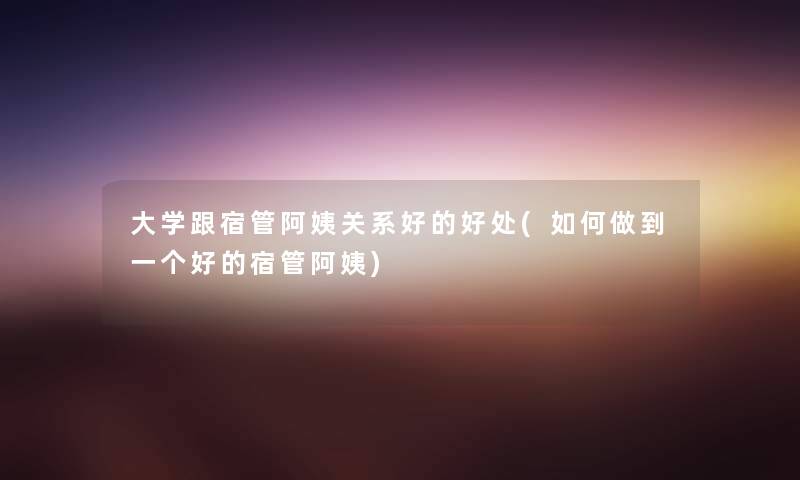 大学跟宿管阿姨关系好的好处(如何做到一个好的宿管阿姨) 大学跟宿管阿姨关系好的好处(如何做到一个好的宿管阿姨)