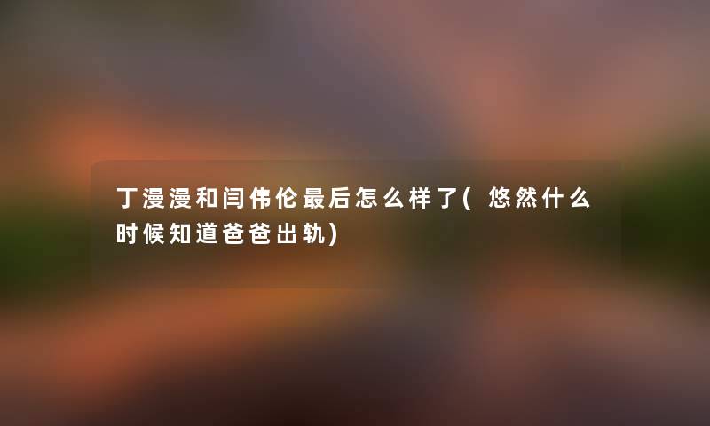 丁漫漫和闫伟伦这里要说怎么样了(悠然什么时候知道爸爸出轨) 丁漫漫和闫伟伦这里要说怎么样了(悠然什么时候知道爸爸出轨)