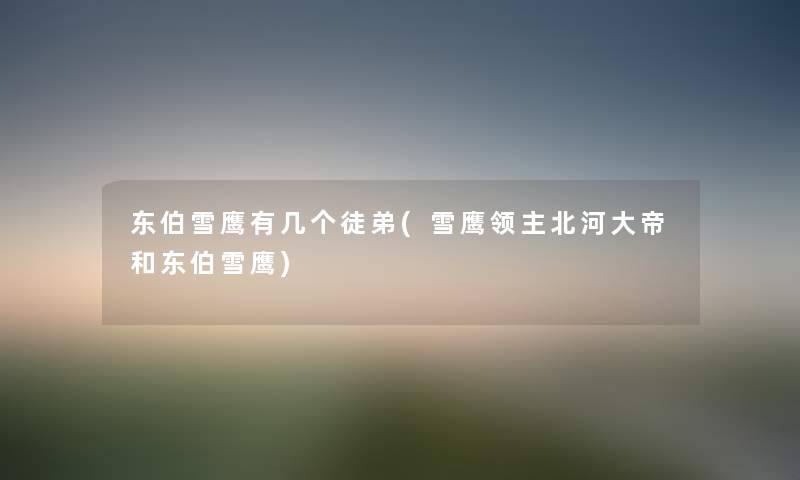 东伯雪鹰有几个徒弟(雪鹰领主北河大帝和东伯雪鹰) 东伯雪鹰有几个徒弟(雪鹰领主北河大帝和东伯雪鹰)