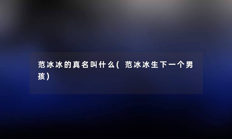 范冰冰的真名叫什么(范冰冰生下一个男孩) 范冰冰的真名叫什么(范冰冰生下一个男孩)