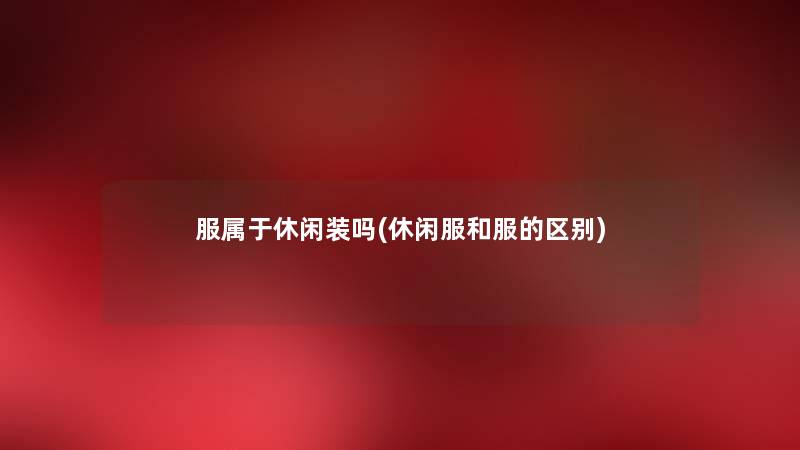 服属于休闲装吗(休闲服和服的区别) 服属于休闲装吗(休闲服和服的区别)