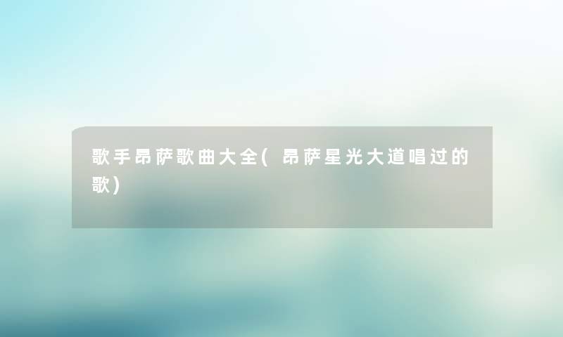 歌手昂萨歌曲大全(昂萨星光大道唱过的歌)