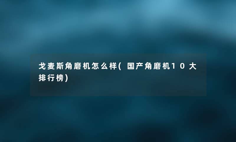 戈麦斯角磨机怎么样(国产角磨机10大整理榜) 戈麦斯角磨机怎么样(国产角磨机10大整理榜)