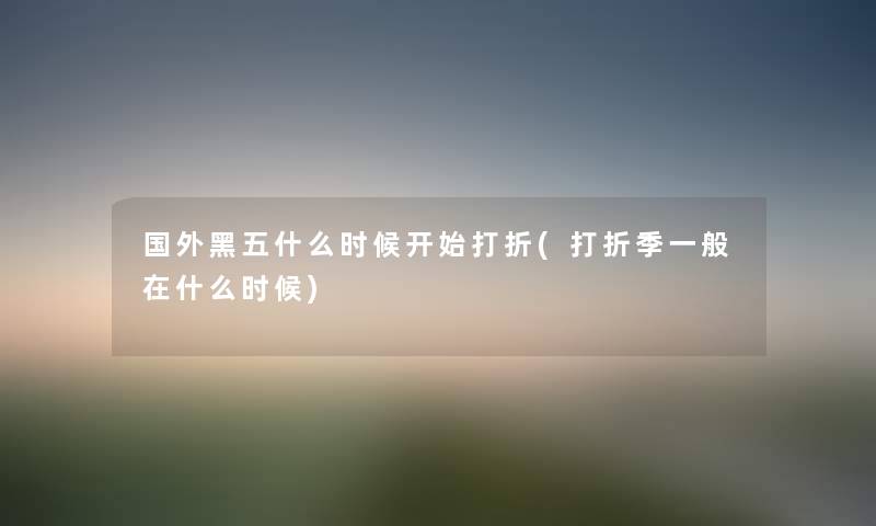 国外黑五什么时候开始打折(打折季一般在什么时候) 国外黑五什么时候开始打折(打折季一般在什么时候)