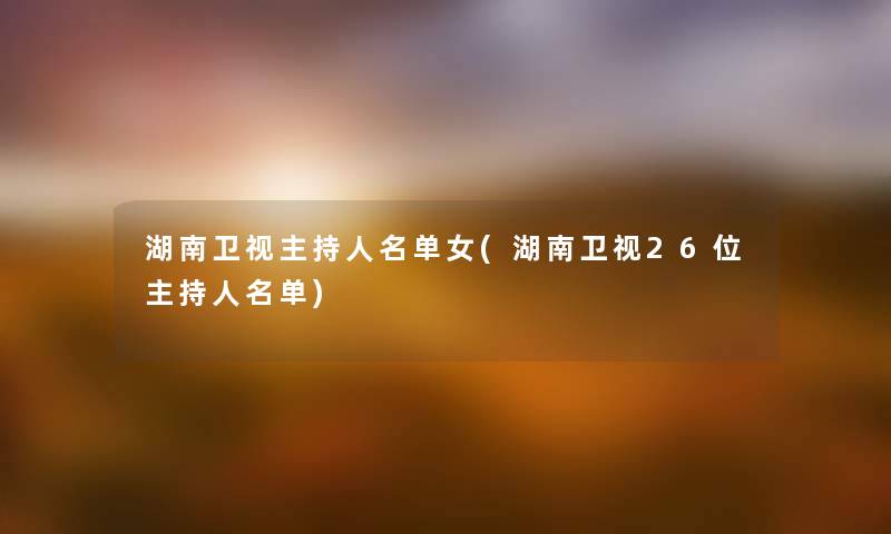 湖南卫视主持人名单女(湖南卫视26位主持人名单) 湖南卫视主持人名单女(湖南卫视26位主持人名单)
