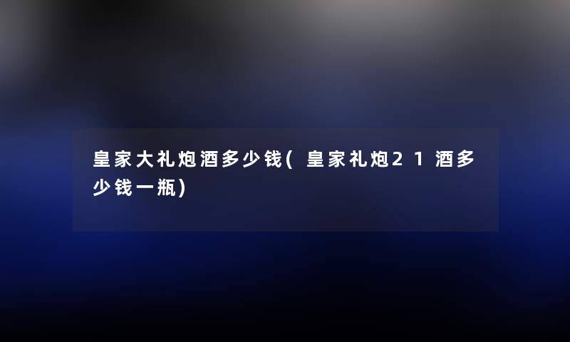 皇家大礼炮酒多少钱(皇家礼炮21酒多少钱一瓶) 皇家大礼炮酒多少钱(皇家礼炮21酒多少钱一瓶)