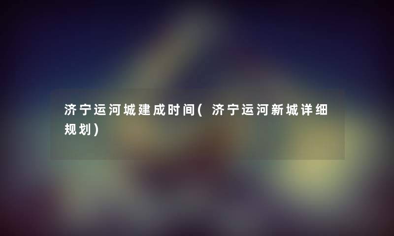 济宁运河城建成时间(济宁运河新城详细规划) 济宁运河城建成时间(济宁运河新城详细规划)