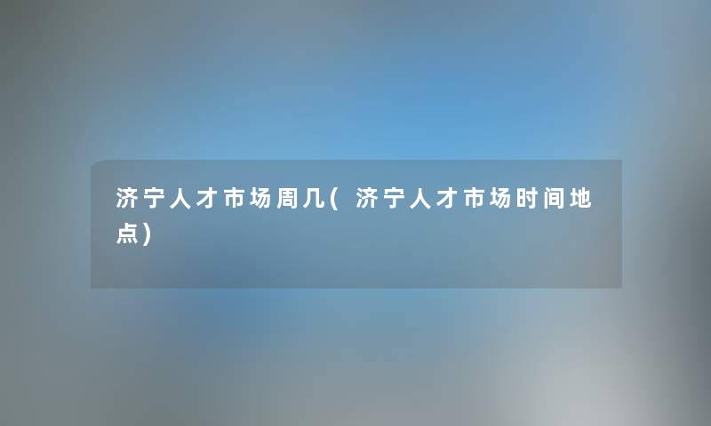 济宁人才市场周几(济宁人才市场时间地点) 济宁人才市场周几(济宁人才市场时间地点)