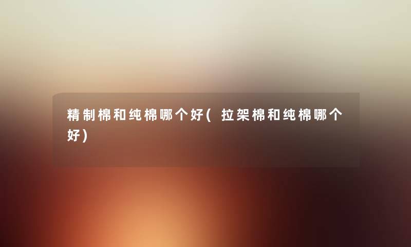 精制棉和纯棉哪个好(拉架棉和纯棉哪个好) 精制棉和纯棉哪个好(拉架棉和纯棉哪个好)